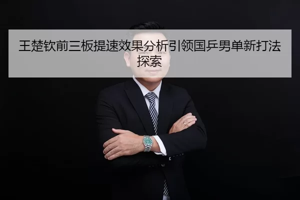 王楚钦前三板提速效果分析引领国乒男单新打法探索