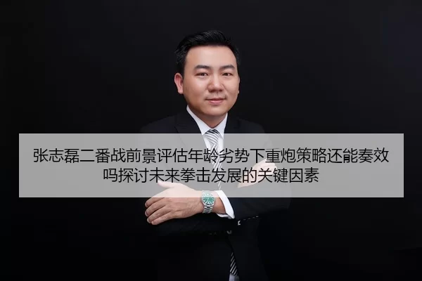 张志磊二番战前景评估年龄劣势下重炮策略还能奏效吗探讨未来拳击发展的关键因素 - huatihui