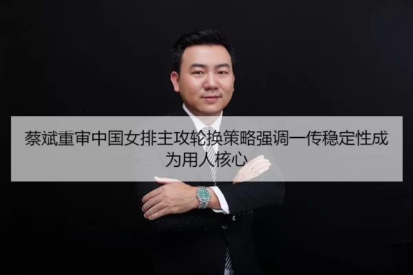 蔡斌重审中国女排主攻轮换策略强调一传稳定性成为用人核心