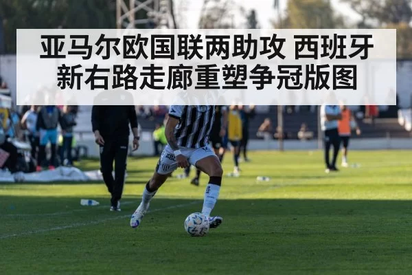 亚马尔欧国联两助攻 西班牙新右路走廊重塑争冠版图