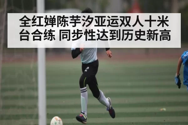 全红婵陈芋汐亚运双人十米台合练 同步性达到历史新高