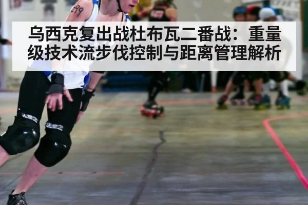 乌西克复出战杜布瓦二番战：重量级技术流步伐控制与距离管理解析