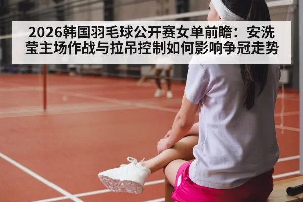 2026韩国羽毛球公开赛女单前瞻：安洗莹主场作战与拉吊控制如何影响争冠走势
