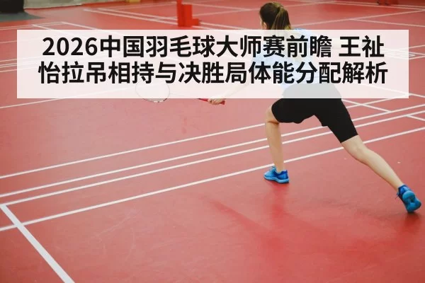 2026中国羽毛球大师赛前瞻 王祉怡拉吊相持与决胜局体能分配解析