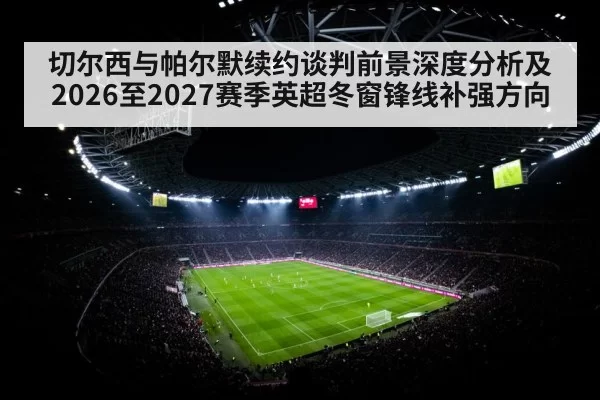 切尔西与帕尔默续约谈判前景深度分析及2026至2027赛季英超冬窗锋线补强方向 | huatihui
